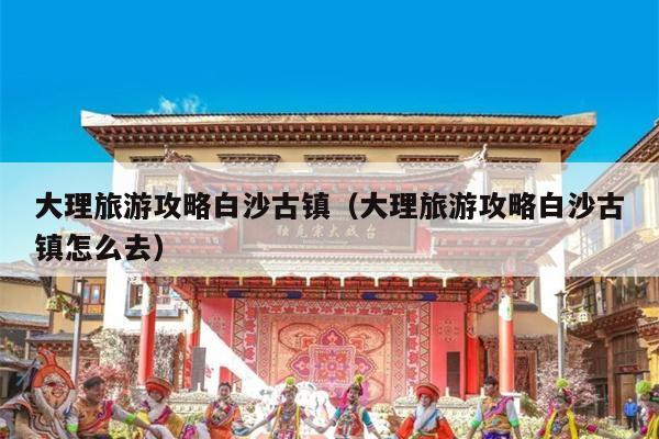 大理旅游攻略白沙古镇（大理旅游攻略白沙古镇怎么去）