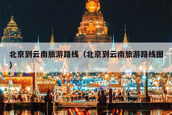 北京到云南旅游路线（北京到云南旅游路线图）