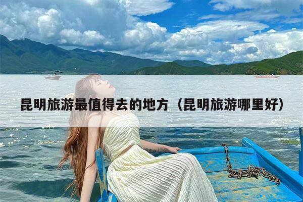 昆明旅游最值得去的地方（昆明旅游哪里好）