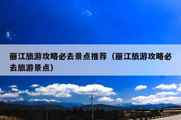 丽江旅游攻略必去景点推荐（丽江旅游攻略必去旅游景点）