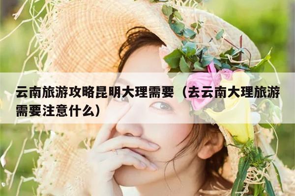 云南旅游攻略昆明大理需要（去云南大理旅游需要注意什么）