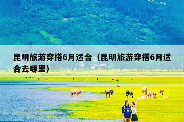 昆明旅游穿搭6月适合（昆明旅游穿搭6月适合去哪里）