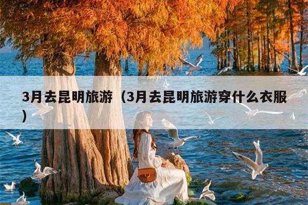 3月去昆明旅游（3月去昆明旅游穿什么衣服）