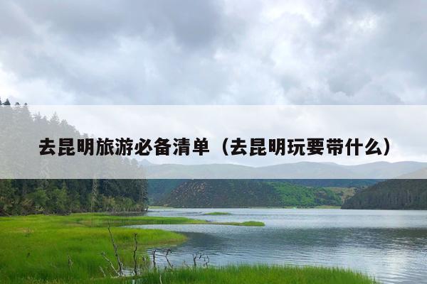 去昆明旅游必备清单（去昆明玩要带什么）