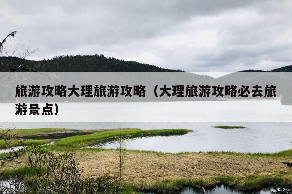 旅游攻略大理旅游攻略（大理旅游攻略必去旅游景点）