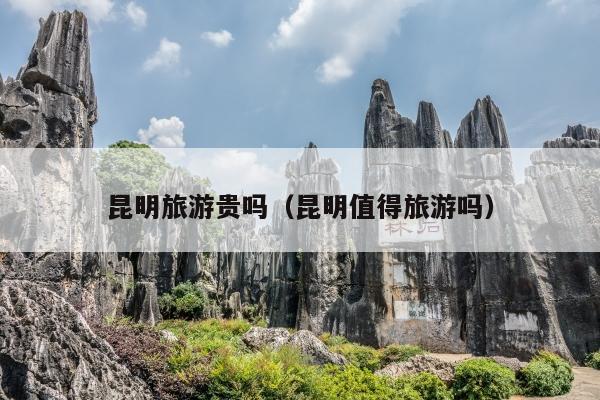 昆明旅游贵吗（昆明值得旅游吗）