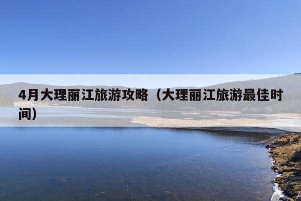 4月大理丽江旅游攻略（大理丽江旅游最佳时间）