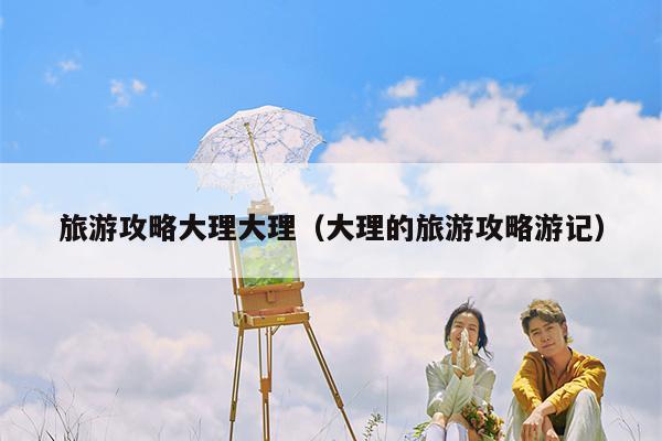 旅游攻略大理大理（大理的旅游攻略游记）