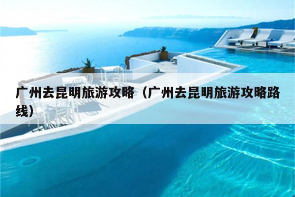 广州去昆明旅游攻略（广州去昆明旅游攻略路线）