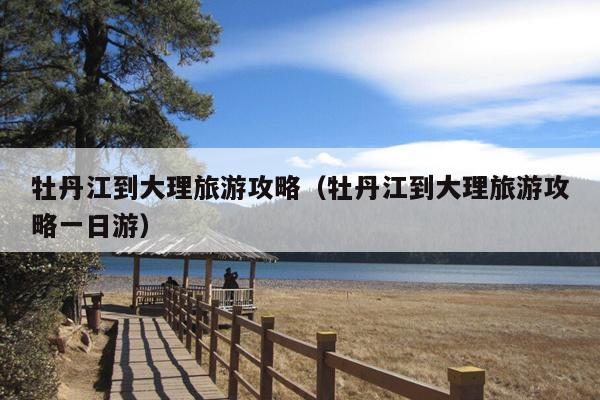 牡丹江到大理旅游攻略（牡丹江到大理旅游攻略一日游）