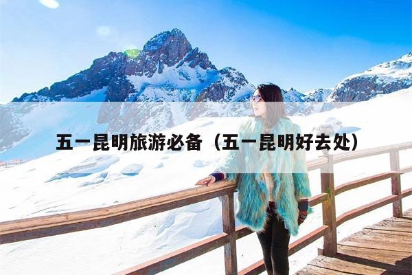 五一昆明旅游必备（五一昆明好去处）