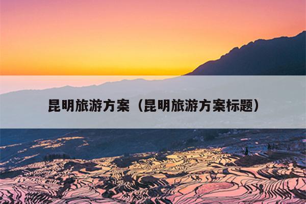昆明旅游方案（昆明旅游方案标题）