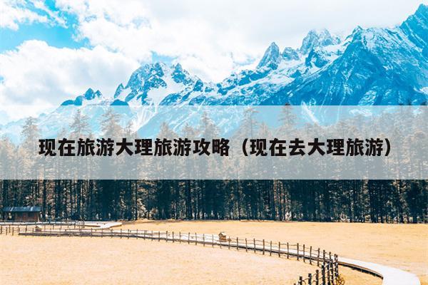 现在旅游大理旅游攻略（现在去大理旅游）