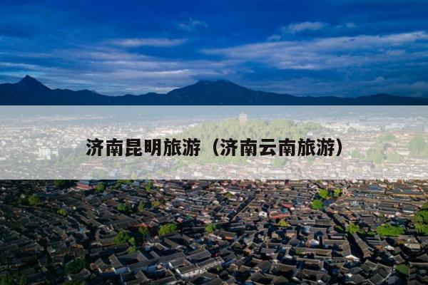 济南昆明旅游（济南云南旅游）