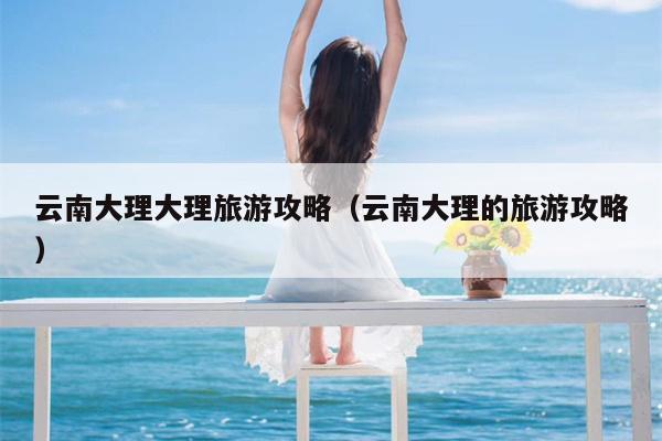 云南大理大理旅游攻略（云南大理的旅游攻略）