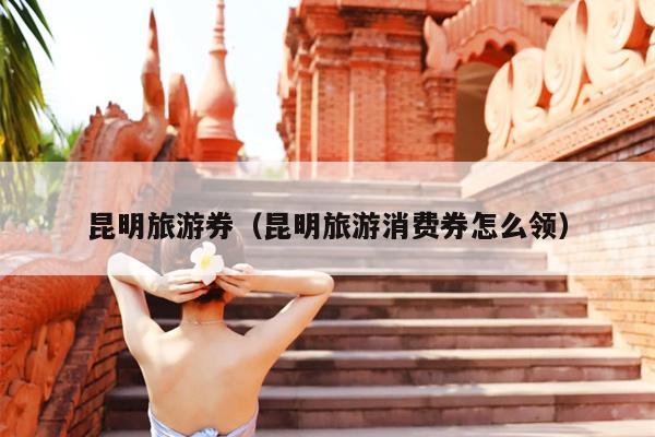 昆明旅游券（昆明旅游消费券怎么领）