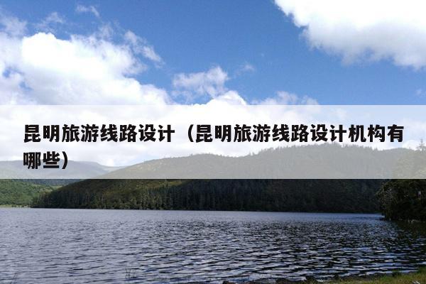 昆明旅游线路设计（昆明旅游线路设计机构有哪些）