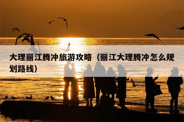 大理丽江腾冲旅游攻略（丽江大理腾冲怎么规划路线）