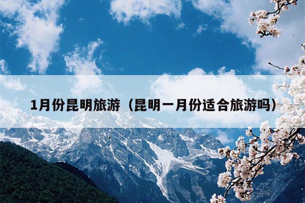 1月份昆明旅游（昆明一月份适合旅游吗）