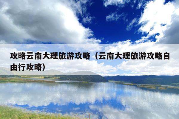 攻略云南大理旅游攻略（云南大理旅游攻略自由行攻略）