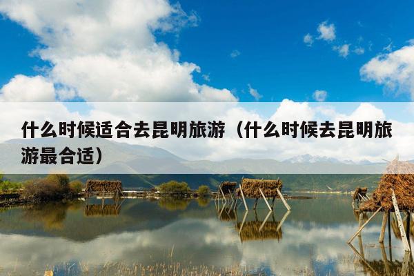 什么时候适合去昆明旅游（什么时候去昆明旅游最合适）