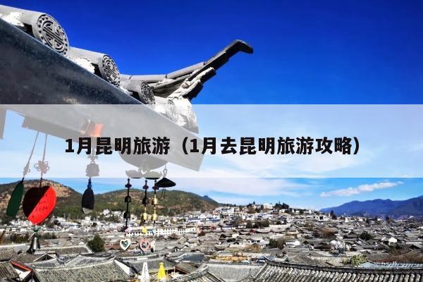 1月昆明旅游（1月去昆明旅游攻略）