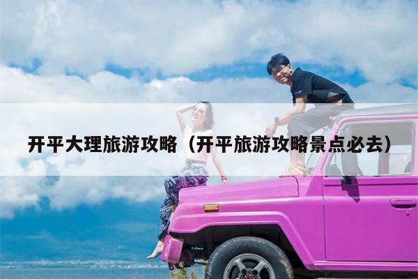 开平大理旅游攻略（开平旅游攻略景点必去）