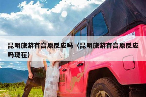 昆明旅游有高原反应吗（昆明旅游有高原反应吗现在）