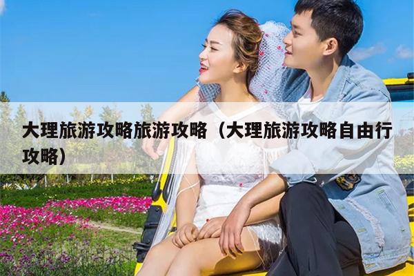 大理旅游攻略旅游攻略（大理旅游攻略自由行攻略）