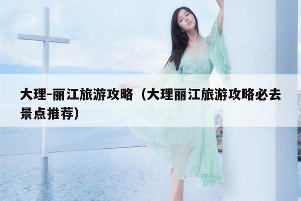 大理-丽江旅游攻略（大理丽江旅游攻略必去景点推荐）