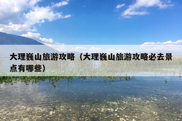 大理巍山旅游攻略（大理巍山旅游攻略必去景点有哪些）