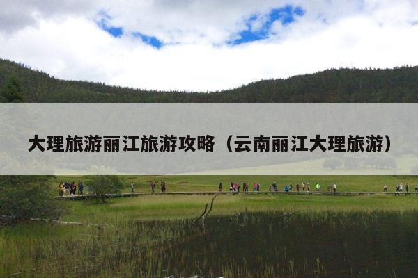 大理旅游丽江旅游攻略（云南丽江大理旅游）