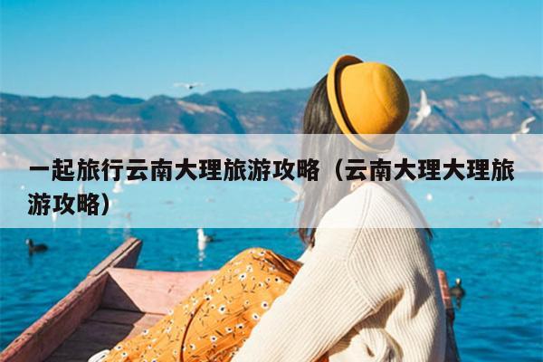 一起旅行云南大理旅游攻略（云南大理大理旅游攻略）