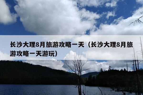 长沙大理8月旅游攻略一天（长沙大理8月旅游攻略一天游玩）