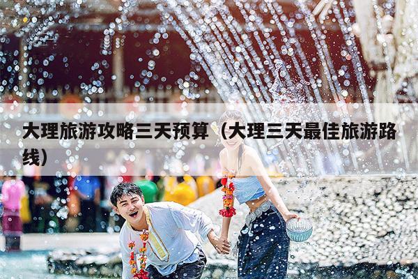 大理旅游攻略三天预算（大理三天最佳旅游路线）