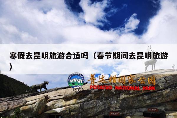 寒假去昆明旅游合适吗（春节期间去昆明旅游）