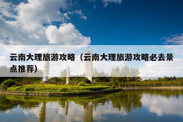 云南大理旅游攻略（云南大理旅游攻略必去景点推荐）