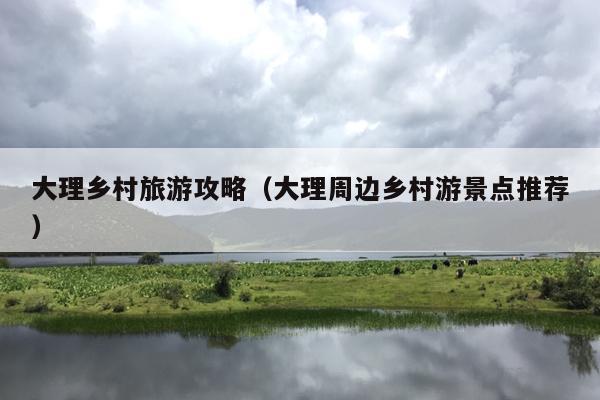 大理乡村旅游攻略（大理周边乡村游景点推荐）