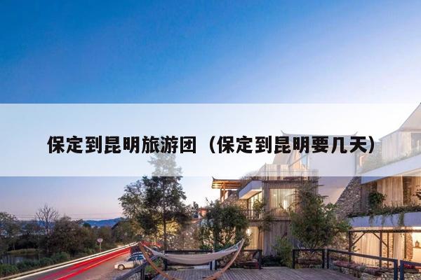 保定到昆明旅游团（保定到昆明要几天）