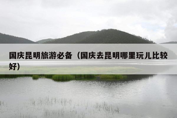 国庆昆明旅游必备（国庆去昆明哪里玩儿比较好）