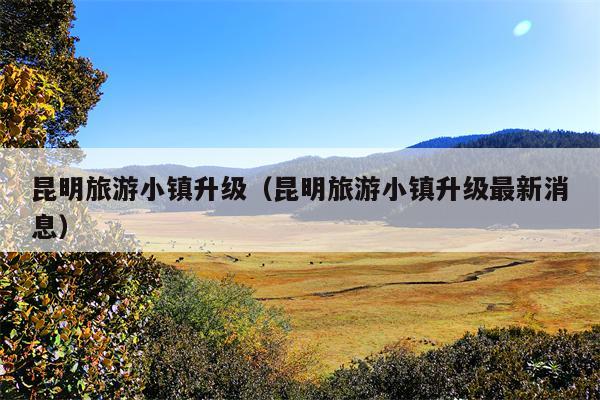 昆明旅游小镇升级（昆明旅游小镇升级最新消息）