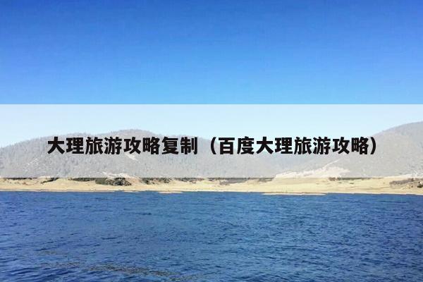 大理旅游攻略复制（百度大理旅游攻略）