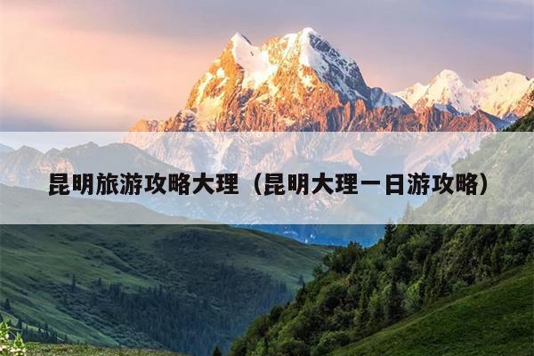 昆明旅游攻略大理（昆明大理一日游攻略）