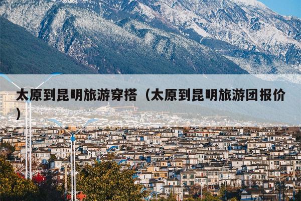 太原到昆明旅游穿搭（太原到昆明旅游团报价）
