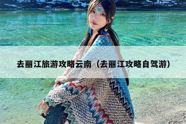 去丽江旅游攻略云南（去丽江攻略自驾游）