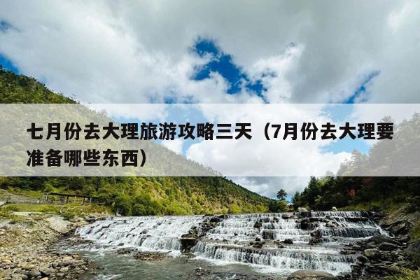 七月份去大理旅游攻略三天（7月份去大理要准备哪些东西）