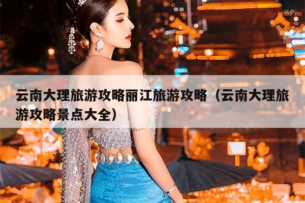 云南大理旅游攻略丽江旅游攻略（云南大理旅游攻略景点大全）