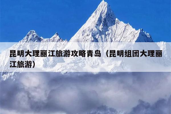 昆明大理丽江旅游攻略青岛（昆明组团大理丽江旅游）