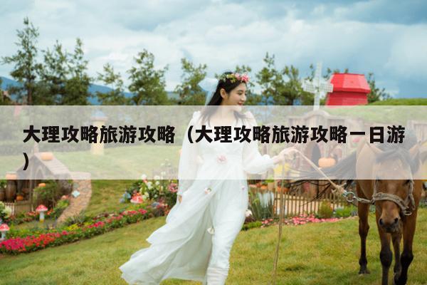 大理攻略旅游攻略（大理攻略旅游攻略一日游）