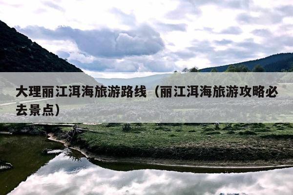 大理丽江洱海旅游路线（丽江洱海旅游攻略必去景点）